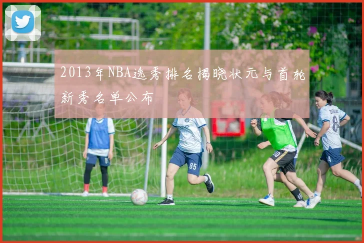 2013年NBA选秀排名揭晓状元与首轮新秀名单公布
