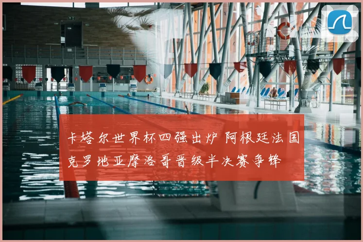 卡塔尔世界杯四强出炉 阿根廷法国克罗地亚摩洛哥晋级半决赛争锋