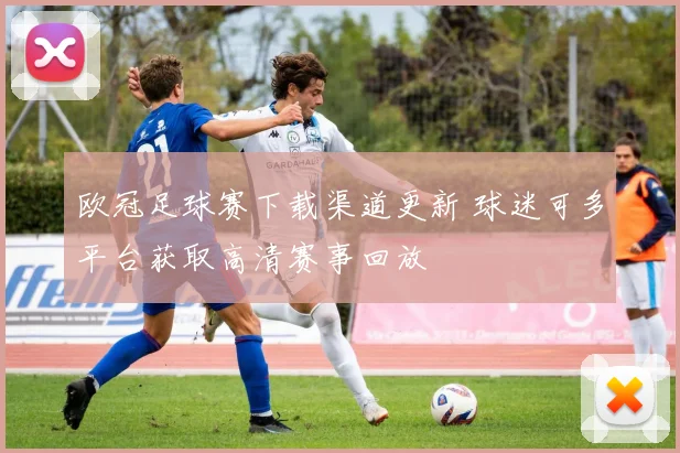欧冠足球赛下载渠道更新 球迷可多平台获取高清赛事回放