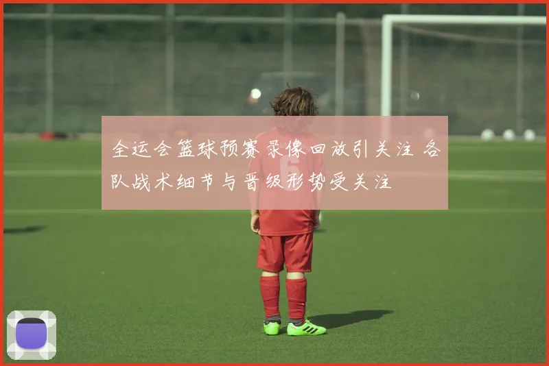 全运会篮球预赛录像回放引关注 各队战术细节与晋级形势受关注