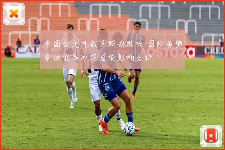 中国会允许俄罗斯战败吗 国际局势牵动俄乌冲突后续影响分析