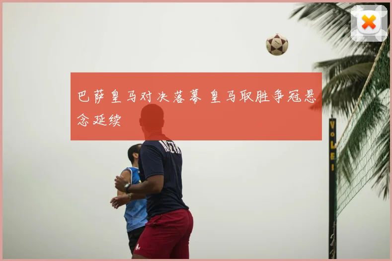 巴萨皇马对决落幕 皇马取胜争冠悬念延续