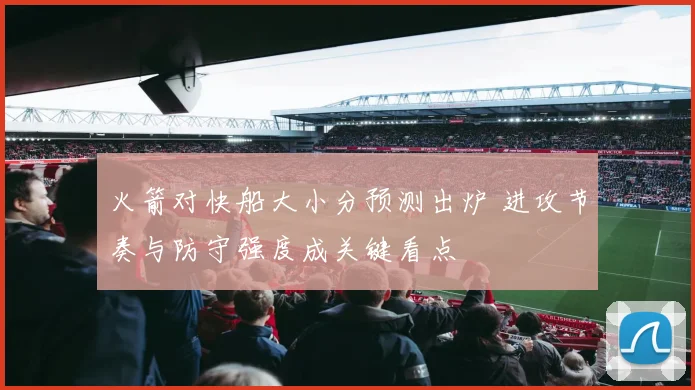 火箭对快船大小分预测出炉 进攻节奏与防守强度成关键看点