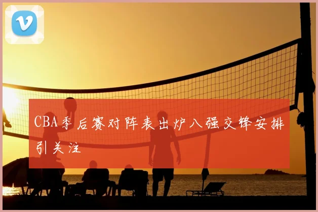 CBA季后赛对阵表出炉八强交锋安排引关注