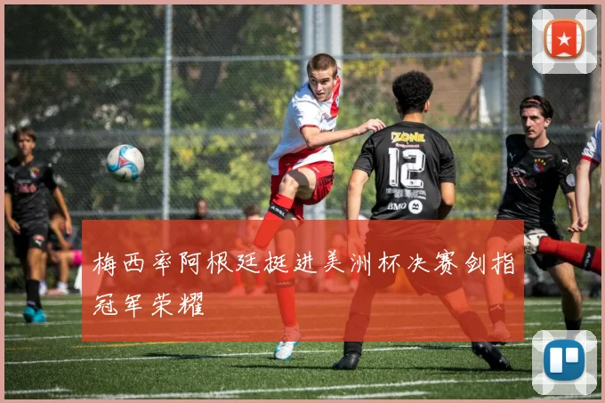 梅西率阿根廷挺进美洲杯决赛剑指冠军荣耀
