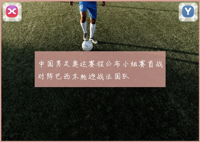 中国男足奥运赛程公布小组赛首战对阵巴西末轮迎战法国队
