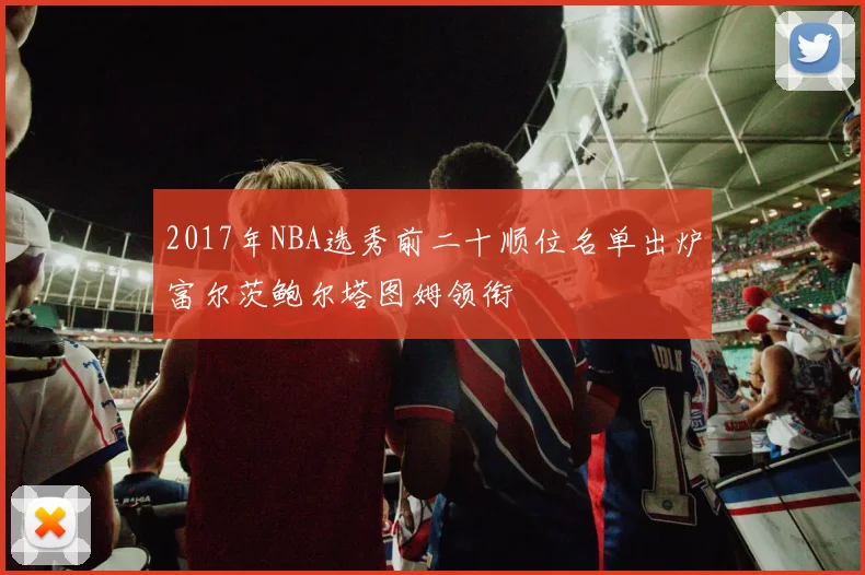 2017年NBA选秀前二十顺位名单出炉富尔茨鲍尔塔图姆领衔