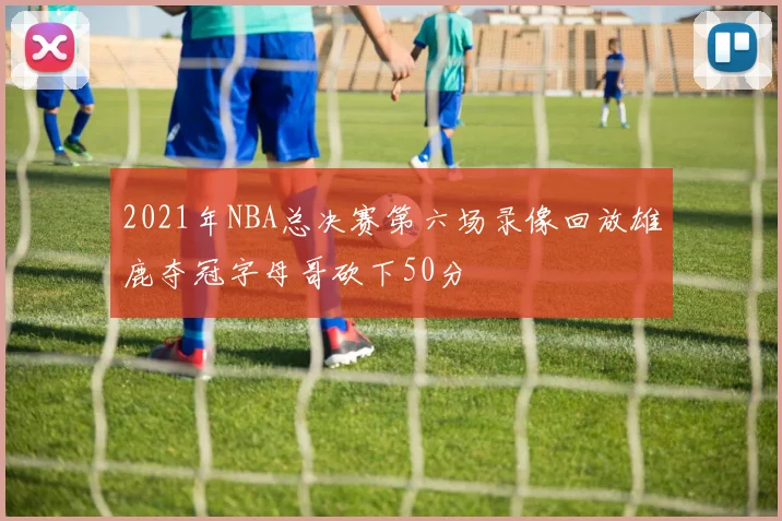 2021年NBA总决赛第六场录像回放雄鹿夺冠字母哥砍下50分