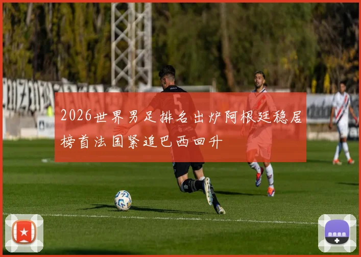 2026世界男足排名出炉阿根廷稳居榜首法国紧追巴西回升