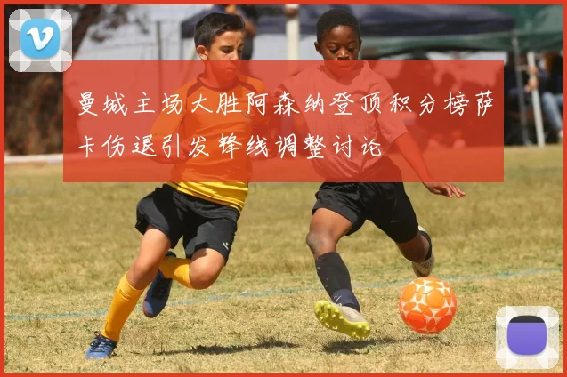 曼城主场大胜阿森纳登顶积分榜萨卡伤退引发锋线调整讨论