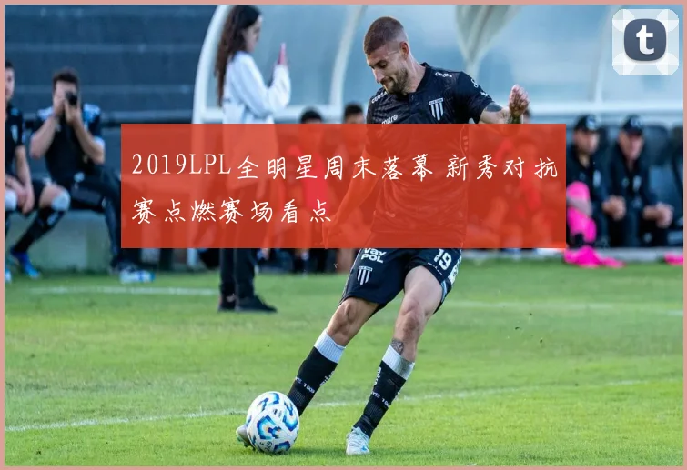 2019LPL全明星周末落幕 新秀对抗赛点燃赛场看点