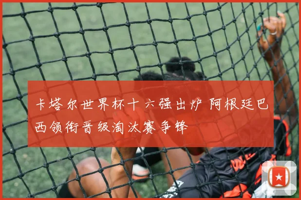 卡塔尔世界杯十六强出炉 阿根廷巴西领衔晋级淘汰赛争锋