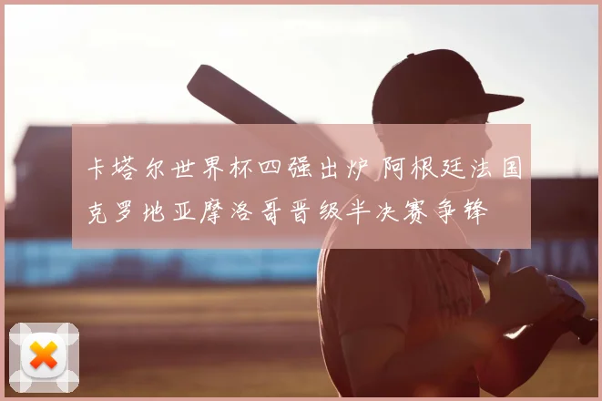 卡塔尔世界杯四强出炉 阿根廷法国克罗地亚摩洛哥晋级半决赛争锋