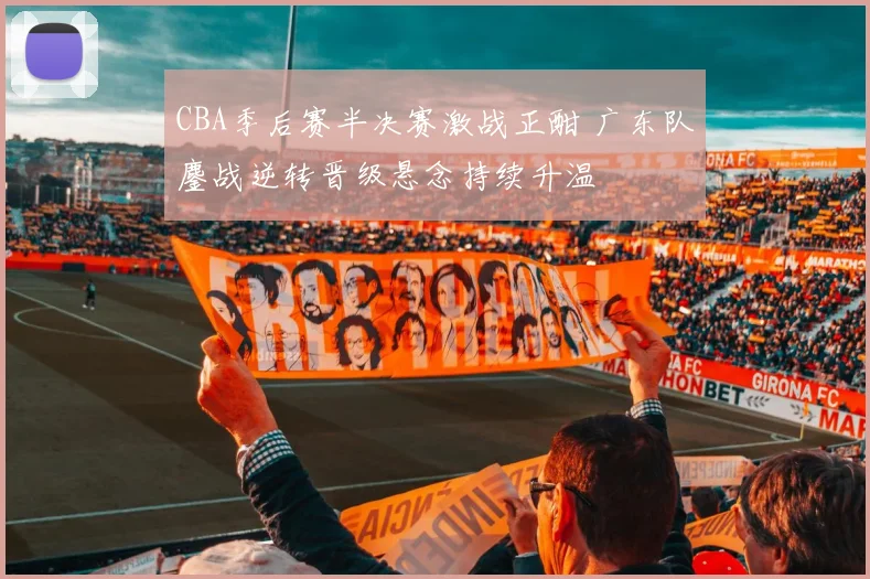 CBA季后赛半决赛激战正酣 广东队鏖战逆转晋级悬念持续升温