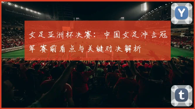 女足亚洲杯决赛：中国女足冲击冠军 赛前看点与关键对决解析