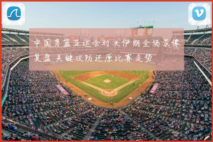 中国男篮亚运会对决伊朗全场录像复盘 关键攻防还原比赛走势