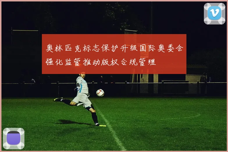 奥林匹克标志保护升级国际奥委会强化监管推动版权合规管理