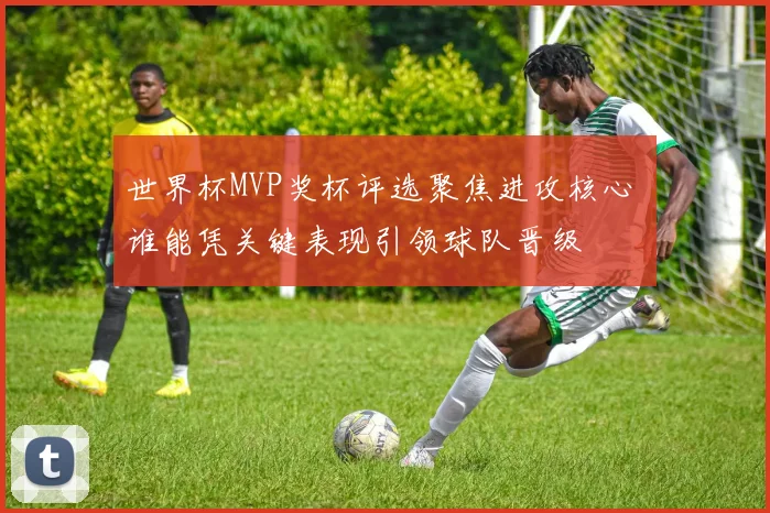 世界杯MVP奖杯评选聚焦进攻核心 谁能凭关键表现引领球队晋级