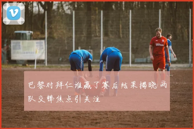 巴黎对拜仁谁赢了赛后结果揭晓 两队交锋焦点引关注