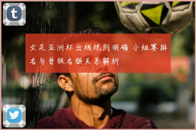 女足亚洲杯出线规则明确 小组赛排名与晋级名额关系解析