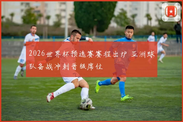 2026世界杯预选赛赛程出炉 亚洲球队备战冲刺晋级席位
