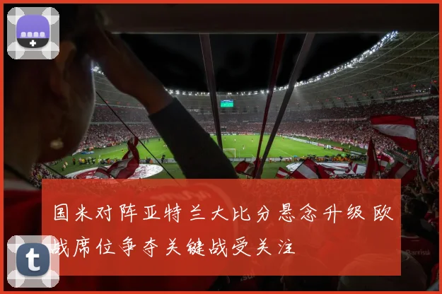 国米对阵亚特兰大比分悬念升级 欧战席位争夺关键战受关注