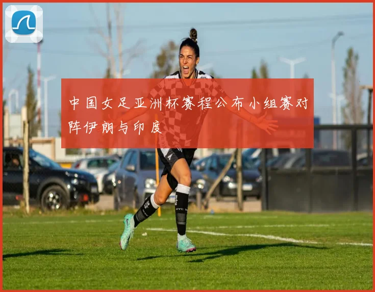 中国女足亚洲杯赛程公布小组赛对阵伊朗与印度