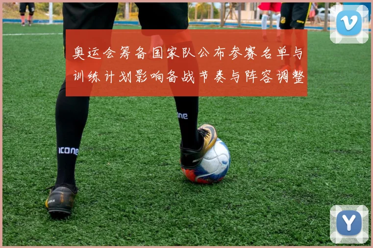 奥运会筹备国家队公布参赛名单与训练计划影响备战节奏与阵容调整