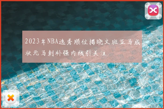 2023年NBA选秀顺位揭晓文班亚马成状元马刺补强内线引关注