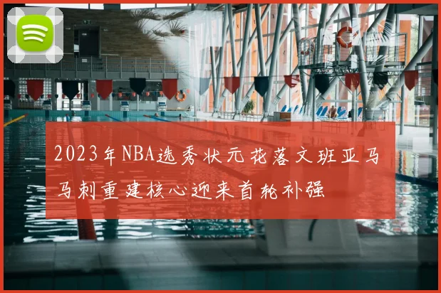 2023年NBA选秀状元花落文班亚马 马刺重建核心迎来首轮补强