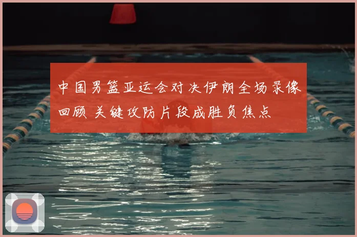 中国男篮亚运会对决伊朗全场录像回顾 关键攻防片段成胜负焦点