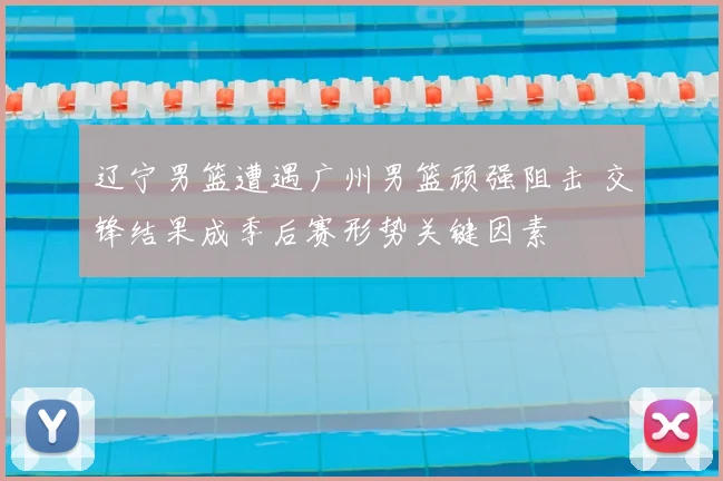 辽宁男篮遭遇广州男篮顽强阻击 交锋结果成季后赛形势关键因素