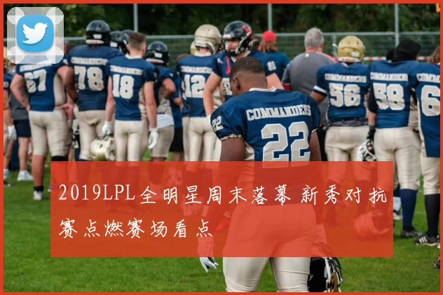 2019LPL全明星周末落幕 新秀对抗赛点燃赛场看点
