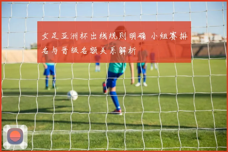 女足亚洲杯出线规则明确 小组赛排名与晋级名额关系解析