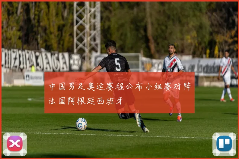中国男足奥运赛程公布小组赛对阵法国阿根廷西班牙