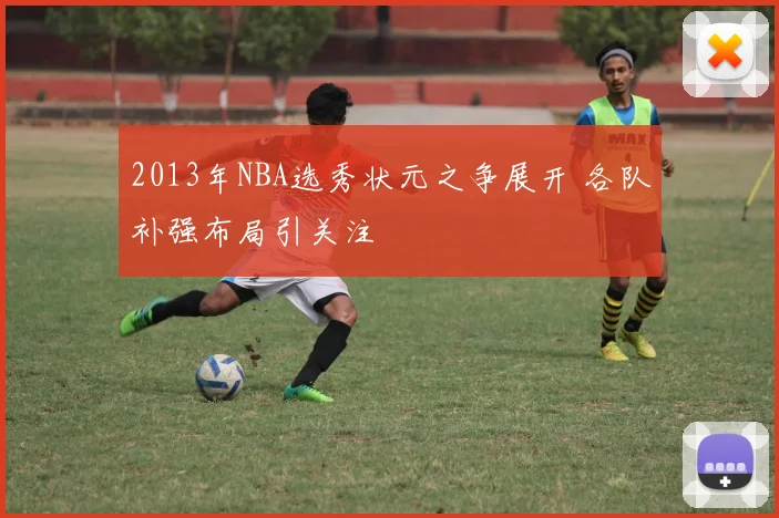 2013年NBA选秀状元之争展开 各队补强布局引关注