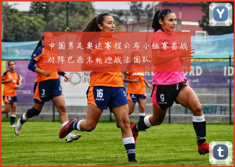 中国男足奥运赛程公布小组赛首战对阵巴西末轮迎战法国队