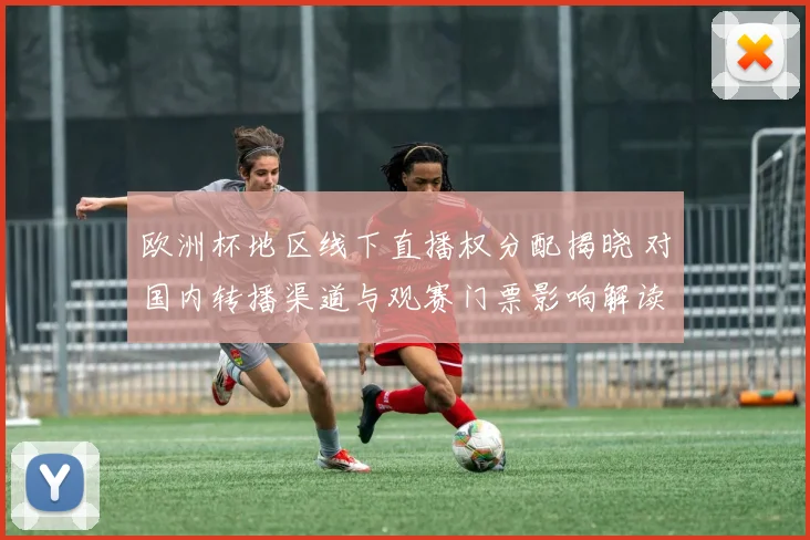 欧洲杯地区线下直播权分配揭晓 对国内转播渠道与观赛门票影响解读