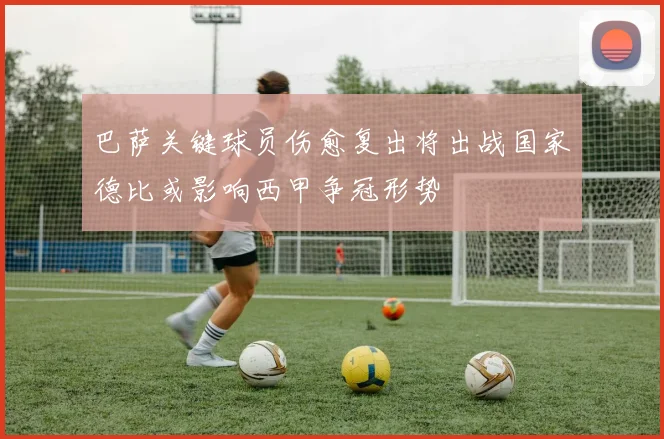 巴萨关键球员伤愈复出将出战国家德比或影响西甲争冠形势