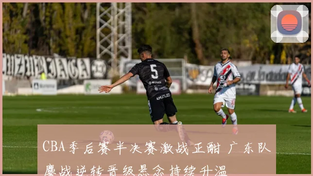 CBA季后赛半决赛激战正酣 广东队鏖战逆转晋级悬念持续升温