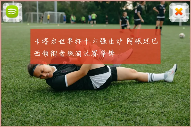 卡塔尔世界杯十六强出炉 阿根廷巴西领衔晋级淘汰赛争锋