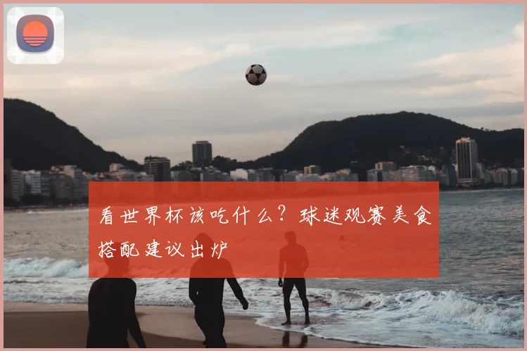 看世界杯该吃什么?球迷观赛美食搭配建议出炉