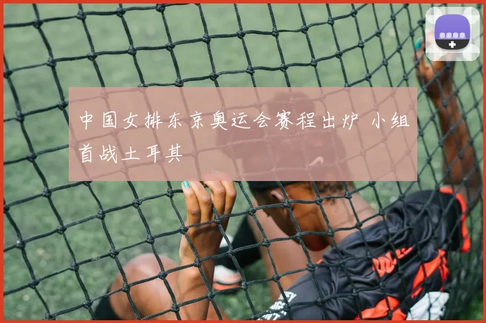 中国女排东京奥运会赛程出炉 小组首战土耳其