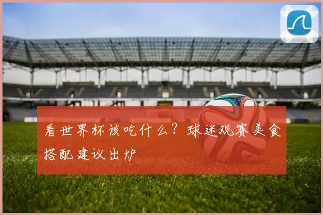 看世界杯该吃什么？球迷观赛美食搭配建议出炉