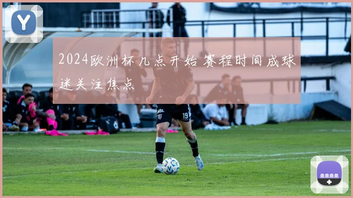 2024欧洲杯几点开始 赛程时间成球迷关注焦点