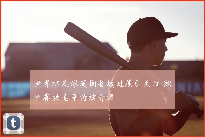 世界杯足球英国备战进展引关注 欧洲赛场竞争持续升温