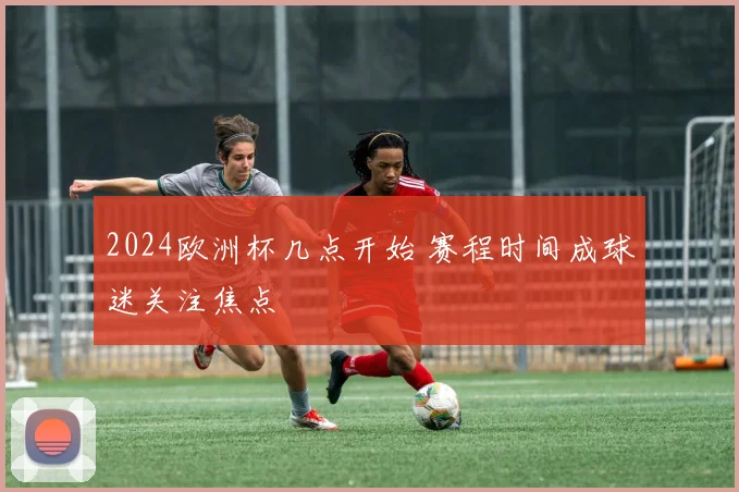 2024欧洲杯几点开始 赛程时间成球迷关注焦点